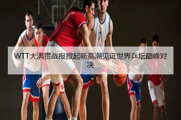 WTT大满贯战报掀起新高潮见证世界乒坛巅峰对决