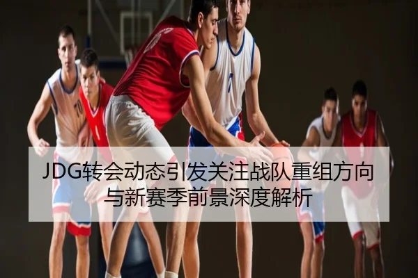 JDG转会动态引发关注战队重组方向与新赛季前景深度解析